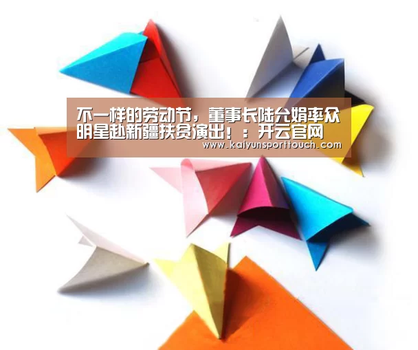 不一样的劳动节,董事长陆允娟率众明星赴新疆扶贫演出!:开云官网(图2) 开云视讯